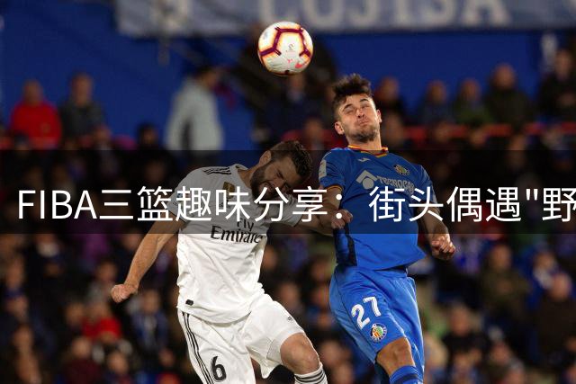 FIBA三篮趣味分享：街头偶遇"野生手机"引热议